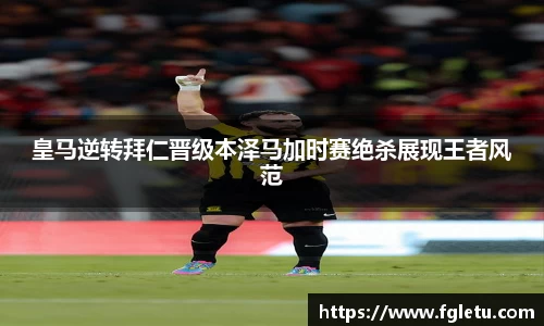 皇马逆转拜仁晋级本泽马加时赛绝杀展现王者风范